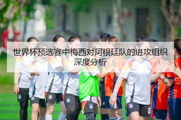 世界杯预选赛中梅西对阿根廷队的进攻组织深度分析