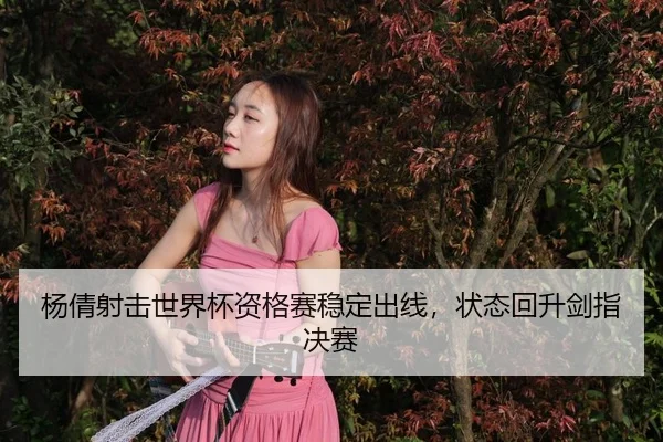 杨倩射击世界杯资格赛稳定出线，状态回升剑指决赛