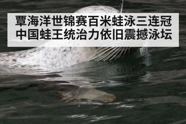 覃海洋世锦赛百米蛙泳三连冠中国蛙王统治力依旧震撼泳坛