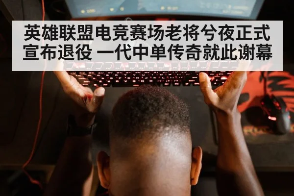 英雄联盟电竞赛场老将兮夜正式宣布退役 一代中单传奇就此谢幕