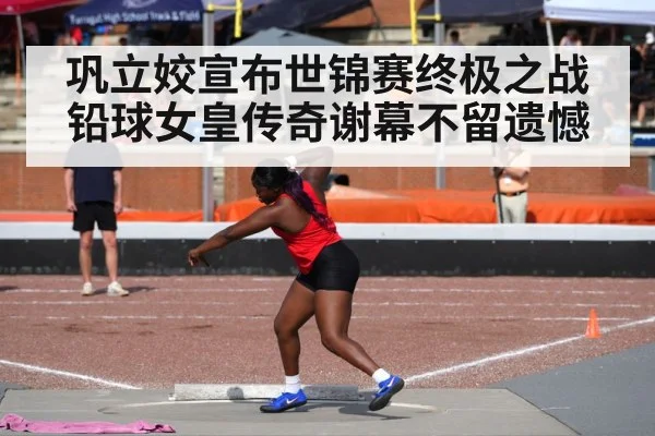 巩立姣宣布世锦赛终极之战铅球女皇传奇谢幕不留遗憾