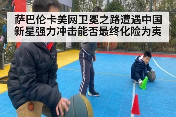 萨巴伦卡美网卫冕之路遭遇中国新星强力冲击能否最终化险为夷